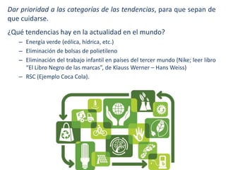 Dar prioridad a las categorías de las tendencias, para que sepan de
que cuidarse.

¿Qué tendencias hay en la actualidad en el mundo?
– Energía verde (eólica, hídrica, etc.)
– Eliminación de bolsas de polietileno
– Eliminación del trabajo infantil en países del tercer mundo (Nike; leer libro
“El Libro Negro de las marcas”, de Klauss Werner – Hans Weiss)
– RSC (Ejemplo Coca Cola).

 