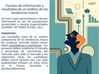 Fuentes de información y
resultados de un análisis de las
tendencias macro
Un buen lugar para empezar a buscar
información es con las asociaciones
comerciales y revistas especializadas
(SUMMA, NY TIMES, PULSO,, etc.).
Importante:
Los resultados clave de un análisis
competente de las tendencias macro
de cualquier mercado deben incluir
datos cuantitativos y cualitativos. Los
primeros deben evidenciar el tamaño
y porcentaje de crecimiento del
mercado, para todo el mercado y los
segmentos clave; los cualitativos
deben incluir factores que con toda
probabilidad influyen en estas cifras
en
el
futuro,
favorable
o
desfavorablemente.

 