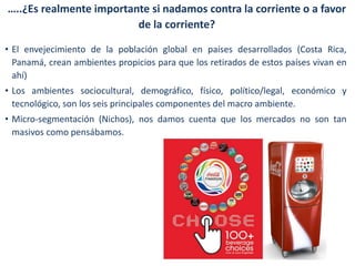 …..¿Es realmente importante si nadamos contra la corriente o a favor
de la corriente?
• El envejecimiento de la población global en países desarrollados (Costa Rica,
Panamá, crean ambientes propicios para que los retirados de estos países vivan en
ahí)

• Los ambientes sociocultural, demográfico, físico, político/legal, económico y
tecnológico, son los seis principales componentes del macro ambiente.
• Micro-segmentación (Nichos), nos damos cuenta que los mercados no son tan
masivos como pensábamos.

 