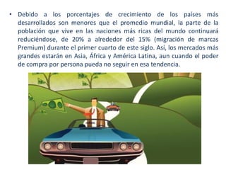 • Debido a los porcentajes de crecimiento de los países más
desarrollados son menores que el promedio mundial, la parte de la
población que vive en las naciones más ricas del mundo continuará
reduciéndose, de 20% a alrededor del 15% (migración de marcas
Premium) durante el primer cuarto de este siglo. Así, los mercados más
grandes estarán en Asia, África y América Latina, aun cuando el poder
de compra por persona pueda no seguir en esa tendencia.

 