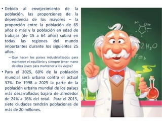 • Debido al envejecimiento de la
población, las proporciones de la
dependencia de los mayores – la
proporción entre la población de 65
años o más y la población en edad de
trabajar (de 15 a 64 años) subirá en
todas las regiones del mundo
importantes durante los siguientes 25
años.
– Que hacen los países industrializados para
mantener el equilibrio y siempre tener mano
de obra joven para mantener a los viejos?

• Para el 2025, 60% de la población
mundial será urbana contra el actual
37%. De 1998 a 2025 la parte de la
población urbana mundial de los países
más desarrollados bajará de alrededor
de 24% a 16% del total. Para el 2015,
siete ciudades tendrán poblaciones de
más de 20 millones.

 