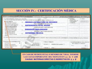SECCIÓN IV.- CERTIFICACIÓN MÉDICA
EN CASO DE MUERTE FETAL O MENORES DE 7 DIAS, INFORME
LAS CAUSAS IMPORTANTE DEL NEONATO EN a y b Y LAS
CAUSAS MATERNAS DIRECTAS O INDIRECTAS EN c y d
BRONCO ASPIRACCIÓN DE MECONIO
SUFRIMIENTO FETAL AGUDO
EMBARAZO PROLONGADO
ESTRECHEZ PELVICA
 