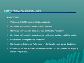 FUNCIONES
 Vigilancia de la Morbimortalidad hospitalaria
 Monitoreo y Evaluación de la Consulta Prenatal
 Monitoreo y Evaluación de la Atención del Parto y Postparto
 Monitoreo y Evaluación de la Atención del Recién Nacido y del Niño y Niña.
 Establecer e cronograma de reuniones.
 Monitorear el Sistema de Referencia y Contrareferencia de las Gestantes.
 Establecer los mecanismos de comunicación con los niveles de mayor y
menor complejidad.
COMITÉ PERINATAL HOSPITALARIO
 