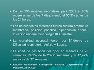  De las 395 muertes neonatales para 2002 el 80%
muere antes de los 7 días, siendo el 55,3% antes de
las 24 horas.
 Los antecedentes maternos fueron ruptura prematura
membrana, posición podálica, hipertensión arterial,
infección urinaria, hemorragia III Trimestre.
 La mortalidad neonatal fueron por Síndrome de
Dificultad respiratoria, Asfixia y Sepsis.
 La edad de gestación del 7,5% en menores de 28
semanas, 74,9% de la 28-36 semanas y el 17,47%
mayores de 37 semanas
 Estudio Maternidad Concepción Palacios. Departamento de
Pediatría, Abril 2005.
 