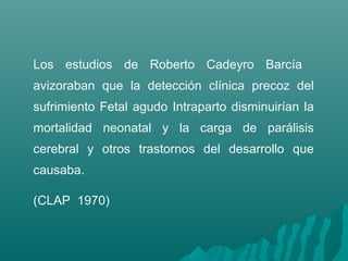 Los estudios de Roberto Cadeyro Barcía
avizoraban que la detección clínica precoz del
sufrimiento Fetal agudo Intraparto disminuirían la
mortalidad neonatal y la carga de parálisis
cerebral y otros trastornos del desarrollo que
causaba.
(CLAP 1970)
 