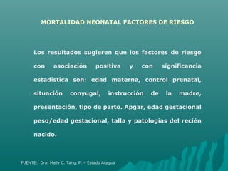 MORTALIDAD NEONATAL FACTORES DE RIESGO
FUENTE: Dra. Maily C. Tang. P. – Estado Aragua
Los resultados sugieren que los factores de riesgo
con asociación positiva y con significancia
estadística son: edad materna, control prenatal,
situación conyugal, instrucción de la madre,
presentación, tipo de parto. Apgar, edad gestacional
peso/edad gestacional, talla y patologías del recién
nacido.
 