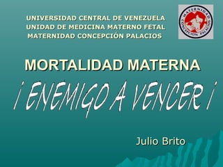 MORTALIDAD MATERNAMORTALIDAD MATERNA
Julio BritoJulio Brito
UNIVERSIDAD CENTRAL DE VENEZUELAUNIVERSIDAD CENTRAL DE VENEZUELA
UNIDAD DE MEDICINA MATERNO FETALUNIDAD DE MEDICINA MATERNO FETAL
MATERNIDAD CONCEPCIÓN PALACIOSMATERNIDAD CONCEPCIÓN PALACIOS
 