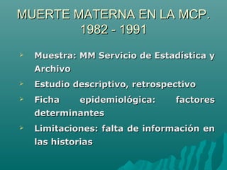  Muestra: MM Servicio de Estadística yMuestra: MM Servicio de Estadística y
ArchivoArchivo
 Estudio descriptivo, retrospectivoEstudio descriptivo, retrospectivo
 Ficha epidemiológica: factoresFicha epidemiológica: factores
determinantesdeterminantes
 Limitaciones: falta de información enLimitaciones: falta de información en
las historiaslas historias
MUERTE MATERNA EN LA MCP.MUERTE MATERNA EN LA MCP.
1982 - 19911982 - 1991
 