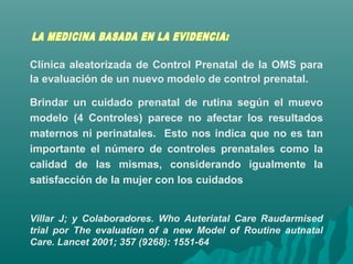 Clínica aleatorizada de Control Prenatal de la OMS para
la evaluación de un nuevo modelo de control prenatal.
Brindar un cuidado prenatal de rutina según el muevo
modelo (4 Controles) parece no afectar los resultados
maternos ni perinatales. Esto nos indica que no es tan
importante el número de controles prenatales como la
calidad de las mismas, considerando igualmente la
satisfacción de la mujer con los cuidados
Villar J; y Colaboradores. Who Auteriatal Care Raudarmised
trial por The evaluation of a new Model of Routine autnatal
Care. Lancet 2001; 357 (9268): 1551-64
 