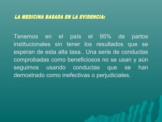 Tenemos en el país el 95% de partos
institucionales sin tener los resultados que se
esperan de esta alta tasa.. Una serie de conductas
comprobadas como beneficiosos no se usan y aún
seguimos usando conductas que se han
demostrado como inefectivas o perjudiciales.
 
