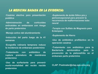 -Cesárea electiva para presentación
podálica
-Administración de corticoides
antinatales en embarazos con riesgo
de parto pretermino
-Manejo activo del alumbramiento
-Inducción del parto luego de la 41
semanas
-Ecografía rutinaria temprana reduce
la incidencia de embarazo postermino
-Tratamiento con antibiótico de
ruptura prematura de membrana
pretermino
-Uso de surfactante para prevenir
morbi-mortalidad del recién nacido
pretermino
-Suplemento de ácido fólico pre y
periconcepcional para prevenir la
recurrencia de malformaciones tubo
neural
-Terapia con Sulfato de Magnesio para
Eclampsia
-Suplemento de Hierro
-Uso de antibiótico profiláctico en la
operación cesárea
-Tratamiento con antibiótico para la
Bacteriuria asintomático para la
prevención de la pielonefritis en el
embarazo parto pretermino
CLAP: Postmater@clap.ops.oms.org
 
