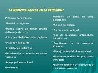 Prácticas beneficiosas
•Uso del partograma
•Manejo activo del tercer estadio
del trabajo de parto
•Libre deambulación de la paciente
•Ingestión de líquido
•Episiotomía restrictiva
•Disminución del número de tactos
vaginales
•Apoyo psicoemocional
•Privacidad
•Atención del parto en otras
posiciones
•No uso del enema
•No rasurado perineal
•Uso de soluciones antisépticas
no irritantes
•Prohibición de la maniobra
Kristeller
•Manejo activo del alumbramiento
•Monitoreo estricto del post parto
inmediato
•Examen rutinario de la placenta y
membranas ovulares
 