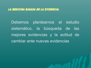 Debemos plantearnos el estudio
sistemático, la búsqueda de las
mejores evidencias y la actitud de
cambiar ante nuevas evidencias
 
