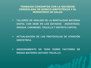  TALLERES DE ANÁLISIS DE LA MORTALIDAD MATERNA
(DOFA). CON SEDE EN LOS ESTADOS: ANZOÁTEGUI,
ARAGUA, CARABOBO, TRUJILLO Y DISTRITO CAPITAL
 ACTUALIZACIÓN DE LOS PROTOCOLOS DE ATENCIÓN
OBSTETRICA
 ASESORAMIENTO DE TESIS SOBRE FACTORES DE
RIESGO MATERNO (ESTADO TRUJILLO)
TRABAJOS CONJUNTOS CON LA SOCIEDAD
VENEZOLANA DE GINECO-OBSTETRICIA Y EL
MINISTERIO DE SALUD
 