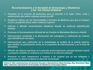 1. Participar en la creación de protocolos para la atención a la mujer, niños, niñas y
adolescentes que sufren violencia sexual con MS.
2. Establecer alianza con las Universidades y Escuelas de Medicina para que se incluyan
en pre y postgrado temas sobre violencia y genero.
3. Informar y difundir conocimientos científicos basada en evidencia (planificación
familiar)
4. Promover el funcionamiento eficiente de los Comités de Mortalidad Materna e Infantil.
5. Intervenciones orientadas a la disminución del subregistro y unificación de criterios
para identificación de casos.
6. Intervenciones para unificación de la metodología de análisis de la muerte materna,
para facilitar su participación activa en la propuesta de intervenciones y en la toma de
decisiones.
7. Difundir las mejores practicas en la atención preconcepcional, prenatal durante el parto
y puerperio, basadas en evidencia con énfasis en la atención primaria.
8. Promover un trato comprensivo y humano a las mujeres que se ven obligadas a
practicarse un aborto mediante la atención humanizada.
Recomendaciones a la Sociedad de Ginecología y Obstetricia
y los / las Gineco-obstetras
Informe II Taller Latinoamaricano de Derechos Sexuales y Reproductivos (Santo Domingo. Rep. Dominicana, Mayo
2005) Federación Latinoamérica de Sociedades de Obstetricia y Ginecología. Bolivia.
 