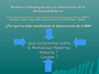 Qué conocemos sobreQué conocemos sobre
la Mortalidad Materna:la Mortalidad Materna:
Historia ?Historia ?
Causas ?Causas ?
¿Por qué ha sido insuficiente la disminución de la MM?¿Por qué ha sido insuficiente la disminución de la MM?
Análisis y Estrategias para la disminución de laAnálisis y Estrategias para la disminución de la
Mortalidad MaternaMortalidad Materna
Con la participación del Dr.Con la participación del Dr. Hugo GonzálezHugo González deldel Equipo de Apoyo TécnicoEquipo de Apoyo Técnico UNFPAUNFPA
Nicaragua, Coord. Regionales y personal técnico del CNPCMMI y PNSSRNicaragua, Coord. Regionales y personal técnico del CNPCMMI y PNSSR
 