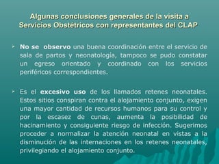 Algunas conclusiones generales de la visita aAlgunas conclusiones generales de la visita a
Servicios Obstétricos con representantes del CLAPServicios Obstétricos con representantes del CLAP
 No se observo una buena coordinación entre el servicio de
sala de partos y neonatología, tampoco se pudo constatar
un egreso orientado y coordinado con los servicios
periféricos correspondientes.
 Es el excesivo uso de los llamados retenes neonatales.
Estos sitios conspiran contra el alojamiento conjunto, exigen
una mayor cantidad de recursos humanos para su control y
por la escasez de cunas, aumenta la posibilidad de
hacinamiento y consiguiente riesgo de infección. Sugerimos
proceder a normalizar la atención neonatal en vistas a la
disminución de las internaciones en los retenes neonatales,
privilegiando el alojamiento conjunto.
 