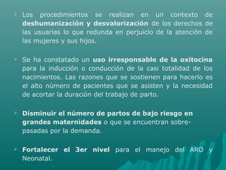  Los procedimientos se realizan en un contexto de
deshumanización y desvalorización de los derechos de
las usuarias lo que redunda en perjuicio de la atención de
las mujeres y sus hijos.
 Se ha constatado un uso irresponsable de la oxitocina
para la inducción o conducción de la casi totalidad de los
nacimientos. Las razones que se sostienen para hacerlo es
el alto número de pacientes que se asisten y la necesidad
de acortar la duración del trabajo de parto.
 Disminuir el número de partos de bajo riesgo en
grandes maternidades o que se encuentran sobre-
pasadas por la demanda.
 Fortalecer el 3er nivel para el manejo del ARO y
Neonatal.
 