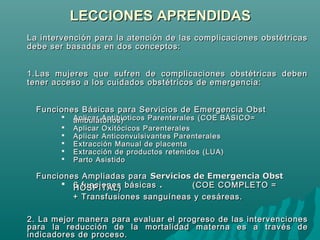LECCIONES APRENDIDASLECCIONES APRENDIDAS
La intervenciónLa intervención para la atención de las complicaciones obstétricaspara la atención de las complicaciones obstétricas
debe ser basadas en dos conceptos:debe ser basadas en dos conceptos:
1.1.Las mujeres que sufren de complicaciones obstétricas debenLas mujeres que sufren de complicaciones obstétricas deben
tener acctener accesesoo aa los cuidados obstétricos de emergenlos cuidados obstétricos de emergen ccia:ia:
Funciones Básicas para Servicios de Emergencia ObstFunciones Básicas para Servicios de Emergencia Obst
 Aplicar Antibioticos ParenteralesAplicar Antibioticos Parenterales (COE BÁSICO=(COE BÁSICO=ambulatorios)ambulatorios)
 Aplicar OxitAplicar Oxitóócicos Parenteralescicos Parenterales
 Aplicar Anticonvulsivantes ParenteralesAplicar Anticonvulsivantes Parenterales
 Extracción Manual de placentaExtracción Manual de placenta
 Extracción de productos retenidos (LUA)Extracción de productos retenidos (LUA)
 Parto AsistidoParto Asistido
Funciones Ampliadas paraFunciones Ampliadas para Servicios de Emergencia ObstServicios de Emergencia Obst
 6 funciones básicas6 funciones básicas .. (COE COMPLETO =(COE COMPLETO =HOSPITAL)HOSPITAL)
+ Transfusiones sanguíneas y cesáreas.+ Transfusiones sanguíneas y cesáreas.
2.2. La mejorLa mejor manermaneraa parapara evaluaevaluarr elel progresoprogreso de las intervencionesde las intervenciones
para lapara la reducreduccciióónn de lade la mmortalidadortalidad mmaatternaerna eess a través dea través de
indicaindicaddororees de proceso.s de proceso.
 