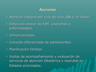 AccionesAcciones
 Atención integral por ciclo de vida (RN a 19 Años)Atención integral por ciclo de vida (RN a 19 Años)
 Detección precoz de EIM, síndromes oDetección precoz de EIM, síndromes o
enfermedades.enfermedades.
 Inmunizaciones.Inmunizaciones.
 Consulta diferenciada de adolescentes.Consulta diferenciada de adolescentes.
 Planificación familiar.Planificación familiar.
 Visitas de acompañamiento y evaluación deVisitas de acompañamiento y evaluación de
servicios de atención Obstétrica y neonatal enservicios de atención Obstétrica y neonatal en
Estados priorizadosEstados priorizados..
 