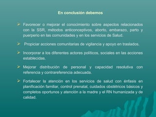 En conclusión debemos
 Favorecer o mejorar el conocimiento sobre aspectos relacionados
con la SSR, métodos anticonceptivos, aborto, embarazo, parto y
puerperio en las comunidades y en los servicios de Salud.
 Propiciar acciones comunitarias de vigilancia y apoyo en traslados.
 Incorporar a los diferentes actores políticos, sociales en las acciones
establecidas.
 Mejorar distribución de personal y capacidad resolutiva con
referencia y contrareferencia adecuada.
 Fortalecer la atención en los servicios de salud con énfasis en
planificación familiar, control prenatal, cuidados obstétricos básicos y
completos oportunos y atención a la madre y el RN humanizada y de
calidad.
 