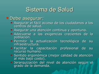 Sistema de SaludSistema de Salud
 Debe asegurar:Debe asegurar:
Asegurar el fácil acceso de los ciudadanos a losAsegurar el fácil acceso de los ciudadanos a los
centros de salud.centros de salud.
Asegurar una atención continua y oportuna.Asegurar una atención continua y oportuna.
Adecuarse a las exigencias crecientes de laAdecuarse a las exigencias crecientes de la
población.población.
Permitir la actualización tecnológica de suPermitir la actualización tecnológica de su
infraestructura.infraestructura.
Facilitar la capacitación profesional de suFacilitar la capacitación profesional de su
recurso humano.recurso humano.
Sentido ergonómica (mejor calidad de atenciónSentido ergonómica (mejor calidad de atención
al más bajo costo).al más bajo costo).
Jerarquización del nivel de atención según elJerarquización del nivel de atención según el
grado de la demanda.grado de la demanda.
 