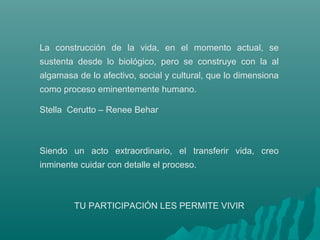 La construcción de la vida, en el momento actual, se
sustenta desde lo biológico, pero se construye con la al
algamasa de lo afectivo, social y cultural, que lo dimensiona
como proceso eminentemente humano.
Stella Cerutto – Renee Behar
Siendo un acto extraordinario, el transferir vida, creo
inminente cuidar con detalle el proceso.
TU PARTICIPACIÓN LES PERMITE VIVIR
 