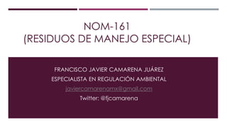 NOM-161
(RESIDUOS DE MANEJO ESPECIAL)
FRANCISCO JAVIER CAMARENA JUÁREZ
ESPECIALISTA EN REGULACIÓN AMBIENTAL

javiercamarenamx@gmail.com
Twitter: @fjcamarena

 