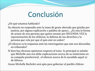Conclusión
¿De qué estamos hablando?
Su silencio no respondía ante la masa de gente afectada que gritaba por
justicia, por alguna explicación o palabra de apoyo… ¿Es esta la forma
de actuar de una persona que quiere asumir por SEGUNDA VEZ la
representación de los chilenos, la defensa de sus derechos y la
persona que vela por que el país esté en orden?
¿El silencio es la respuesta ante las interrogantes que aún son discutidas
en tribunales?
Si bien hay diversas opiniones respecto al tema lo principal es señalar
que Michelle aun nos debe explicaciones acerca de su misticismo en
su campaña preelectoral , el silencio acerca de lo sucedido aquel 27
de febrero.
Acaso Michelle Bachelet será apta para gobernar al pueblo chileno

 
