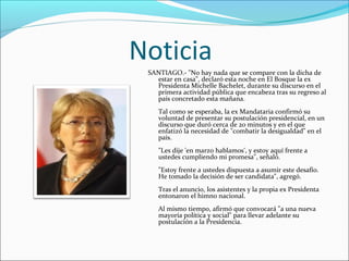 Noticia
SANTIAGO.- "No hay nada que se compare con la dicha de
estar en casa", declaró esta noche en El Bosque la ex
Presidenta Michelle Bachelet, durante su discurso en el
primera actividad pública que encabeza tras su regreso al
país concretado esta mañana.
Tal como se esperaba, la ex Mandataria confirmó su
voluntad de presentar su postulación presidencial, en un
discurso que duró cerca de 20 minutos y en el que
enfatizó la necesidad de "combatir la desigualdad" en el
país.
"Les dije 'en marzo hablamos', y estoy aquí frente a
ustedes cumpliendo mi promesa", señaló.
"Estoy frente a ustedes dispuesta a asumir este desafío.
He tomado la decisión de ser candidata", agregó.
Tras el anuncio, los asistentes y la propia ex Presidenta
entonaron el himno nacional.
Al mismo tiempo, afirmó que convocará "a una nueva
mayoría política y social" para llevar adelante su
postulación a la Presidencia.

 