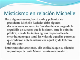 Misticismo en relación Michelle
Hace algunos meses, la criticada y polémica ex
presidenta Michelle Bachelet daba algunas
declaraciones sobre su incómodo silencio luego de la
seguidilla de sucesos que la hicieron, ante la opinión
pública, una de las tantas figuras responsables del
error humano que tomó las vidas de aquellas personas
que cedieron ante la naturaleza aquel 27 de Febrero
del año 2010.
Entre estas declaraciones, ella explicaba que su silencio
se prolongaría hasta Marzo de este mismo año…

 