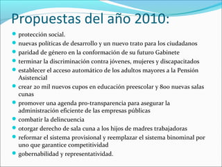 Propuestas del año 2010:
 protección social.
 nuevas políticas de desarrollo y un nuevo trato para los ciudadanos
 paridad de género en la conformación de su futuro Gabinete
 terminar la discriminación contra jóvenes, mujeres y discapacitados
 establecer el acceso automático de los adultos mayores a la Pensión

Asistencial
 crear 20 mil nuevos cupos en educación preescolar y 800 nuevas salas
cunas
 promover una agenda pro-transparencia para asegurar la
administración eficiente de las empresas públicas
 combatir la delincuencia
 otorgar derecho de sala cuna a los hijos de madres trabajadoras
 reformar el sistema provisional y reemplazar el sistema binominal por
uno que garantice competitividad
 gobernabilidad y representatividad.

 