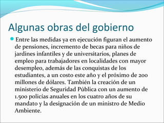 Algunas obras del gobierno
Entre las medidas ya en ejecución figuran el aumento

de pensiones, incremento de becas para niños de
jardines infantiles y de universitarios, planes de
empleo para trabajadores en localidades con mayor
desempleo, además de las conquistas de los
estudiantes, a un costo este año y el próximo de 200
millones de dólares. También la creación de un
ministerio de Seguridad Pública con un aumento de
1.500 policías anuales en los cuatro años de su
mandato y la designación de un ministro de Medio
Ambiente.

 
