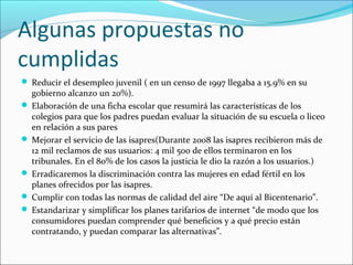 Algunas propuestas no
cumplidas
 Reducir el desempleo juvenil ( en un censo de 1997 llegaba a 15.9% en su

gobierno alcanzo un 20%).
 Elaboración de una ficha escolar que resumirá las características de los
colegios para que los padres puedan evaluar la situación de su escuela o liceo
en relación a sus pares
 Mejorar el servicio de las isapres(Durante 2008 las isapres recibieron más de
12 mil reclamos de sus usuarios: 4 mil 500 de ellos terminaron en los
tribunales. En el 80% de los casos la justicia le dio la razón a los usuarios.)
 Erradicaremos la discriminación contra las mujeres en edad fértil en los
planes ofrecidos por las isapres.
 Cumplir con todas las normas de calidad del aire “De aquí al Bicentenario”.
 Estandarizar y simplificar los planes tarifarios de internet “de modo que los
consumidores puedan comprender qué beneficios y a qué precio están
contratando, y puedan comparar las alternativas”.

 