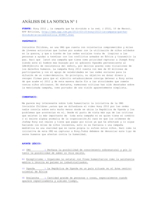 ANÁLISIS DE LA NOTICIA N° 1
FUENTE: Kony 2012 , la campaña que ha dividido a la red. ( 2012, 10 de Marzo).
RPP Noticias, http://www.rpp.com.pe/2012-03-10-kony-2012-la-campana-que-ha-
dividido-a-la-red-noticia_459867.html

PARÁFRASIS:

Invisible Children, es una ONG que cuenta con voluntarios comprometidos y miles
de jóvenes activistas que luchan por acabar con la utilización de niños soldados
en la guerra, y que a través de las redes sociales trata de inspirar a las
personas a ayudar a terminar con los conflictos armados en África y transmitir la
paz. Haci que lanzó una campaña que tiene como prioridad capturar a Joseph Kony
siendo este el hombre más buscado por el gobierno Ugandés perteneciente al
LRA(Ejército de resistencia del señor), por delitos graves como violaciones de
los derechos humanos. La campaña Kony 2012 cuenta con más de 60 millones de
participantes y con el apoyo de celebridades en las redes sociales para la
difusión de un video-denuncia. En principio, su objetivo es donar dinero y
recoger firmas para que el ejército estadounidense consiga detener a Kony antes
de que acabe el 2012 y de esta manera darle fin a las atrocidades que comete
contra niños africanos. No obstante, numerosas críticas han sido desatadas sobre
la mencionada campaña, como portador de una visión aparentemente simplista.


COMENTARIO:

Me parece muy interesante sobre todo humanitario la iniciativa de la ONG
Invisible Children ,antes que se difundiera el video kony 2012 por las redes
nadie conocía sobre esto mucho menos donde se ubica la República de Uganda y los
problemas que acontecían en el. Desde mi punto de vista más aya de las críticas
que existen lo más importante de toda esta campaña no es quien tiene el crédito
o si existe algúna anomalia de la organización.El caso es que los crímenes de
Joshep Kony son reales y tiene que pagar por ellos ya que ha afectado y lo sigue
haciendo con miles de niños inocentes, esto no es fantasia o una campaña
mediática es una realidad que en carne propia lo sufren estos niños. Haci como la
iniciativa de esta ONG es capturar a Kony.Todos debemos de denunciar este tipo de
seres humanos que atentan contra la humanidad.


APORTE LÉXICO:

a) ONG          : Rechaza la posibilidad de conocimiento sobrenatural y por lo
tanto la posibilidad de saber si Dios existe.

b) Escepticismo : Organismo no estatal con fines humanitarios como la asistencia
médica o técnica en países no industrializados.

c) Uganda       : La República de Uganda es un país situado en el área centro-
oriental de África

d) Avalancha    : Cantidad grande de personas o cosas, especialmente cuando
aparece repentinamente y almismo tiempo.
 