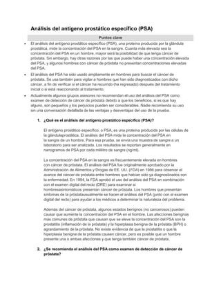 Análisis del antígeno prostático específico (PSA) 
Puntos clave 
 El análisis del antígeno prostático específico (PSA), una proteína producida por la glándula 
prostática, mide la concentración del PSA en la sangre. Cuanta más elevada sea la 
concentración del PSA en un hombre, mayor será la posibilidad de que tenga cáncer de 
próstata. Sin embargo, hay otras razones por las que puede haber una concentración elevada 
del PSA, y algunos hombres con cáncer de próstata no presentan concentraciones elevadas 
del PSA. 
 El análisis del PSA ha sido usado ampliamente en hombres para buscar el cáncer de 
próstata. Se usa también para vigilar a hombres que han sido diagnosticados con dicho 
cáncer, a fin de verificar si el cáncer ha recurrido (ha regresado) después del tratamiento 
inicial o si está reaccionando al tratamiento. 
 Actualmente algunos grupos asesores no recomiendan el uso del análisis del PSA como 
examen de detección de cáncer de próstata debido a que los beneficios, si es que hay 
alguno, son pequeños y los perjuicios pueden ser considerables. Nadie recomienda su uso 
sin una conversación detallada de las ventajas y desventajas del uso de la prueba. 
1. ¿Qué es el análisis del antígeno prostático específico (PSA)? 
El antígeno prostático específico, o PSA, es una proteína producida por las células de 
la glándulaprostática. El análisis del PSA mide la concentración del PSA en 
la sangre de un hombre. Para esa prueba, se envía una muestra de sangre a un 
laboratorio para ser analizada. Los resultados se reportan generalmente en 
nanogramos de PSA por cada mililitro de sangre (ng/ml). 
La concentración del PSA en la sangre es frecuentemente elevada en hombres 
con cáncer de próstata. El análisis del PSA fue originalmente aprobado por la 
Administración de Alimentos y Drogas de EE. UU. (FDA) en 1986 para observar el 
avance del cáncer de próstata entre hombres que habían sido ya diagnosticados con 
la enfermedad. En 1994, la FDA aprobó el uso del análisis del PSA en combinación 
con el examen digital del recto (DRE) para examinar si 
hombresasintomáticos presentan cáncer de próstata. Los hombres que presentan 
síntomas de la próstatausualmente se hacen el análisis del PSA (junto con el examen 
digital del recto) para ayudar a los médicos a determinar la naturaleza del problema. 
Además del cáncer de próstata, algunos estados benignos (no cancerosos) pueden 
causar que aumente la concentración del PSA en el hombre. Las afecciones benignas 
más comunes de próstata que causan que se eleve la concentración del PSA son la 
prostatitis (inflamación de la próstata) y la hiperplasia benigna de la próstata (BPH) o 
agrandamiento de la próstata. No existe evidencia de que la prostatitis o que la 
hiperplasia benigna de la próstata causen cáncer, pero es posible que un hombre 
presente una o ambas afecciones y que tenga también cáncer de próstata. 
2. ¿Se recomienda el análisis del PSA como examen de detección de cáncer de 
próstata? 
 