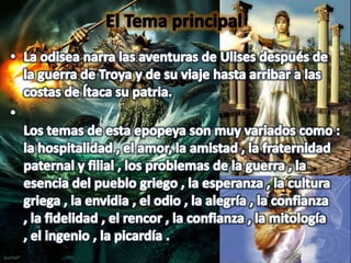 El Tema principal La odisea narra las aventuras de Ulises después de la guerra de Troya y de su viaje hasta arribar a las costas de Ítaca su patria.Los temas de esta epopeya son muy variados como : la hospitalidad , el amor, la amistad , la fraternidad paternal y filial , los problemas de la guerra , la esencia del pueblo griego , la esperanza , la cultura griega , la envidia , el odio , la alegría , la confianza , la fidelidad , el rencor , la confianza , la mitología , el ingenio , la picardía .