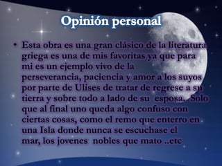 Opinión personalEsta obra es una gran clásico de la literatura griega es una de mis favoritas ya que para mi es un ejemplo vivo de la perseverancia, paciencia y amor a los suyos por parte de Ulises de tratar de regrese a su tierra y sobre todo a lado de su  esposa.  Solo que al final uno queda algo confuso con ciertas cosas, como el remo que enterro en una Isla donde nunca se escuchase el mar, los jovenes  nobles que mato ..etc
