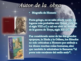 Autor de la  obraBiografía de Homero Poeta griego, no se sabe dónde nació; los lugares más probables son Quíos. vivió en el siglo VIII a.C o tal vez vivió en tiempos de la guerra de Troya, siglo XII a.C. Fue considerado autor de las dos grandes epopeyas, la Ilíada y la Odisea, los filósofos no solo criticaban a Homero por atribuir a los dioses muchas cosas humanas, sino que también lo admiraban lo llamaron "el poeta más excelente del estilo serio". 
