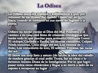 La OdiseaLa Odisea narra los trabajos y sufrimientos a que, por voluntad de los dioses, fue metido Ulises, rey de Ítaca, cuando se embarca en sus naves de regreso a la patria.Odiseo ha hecho enojar al Dios del Mar Poseidón y el camino a su casa está lleno de criaturas mitológicas que harán todo lo que puedan para retenerlo, criaturas Como: El ciclope, Caribdis y Escila, las sirenas cantantes, Calipso Ninfa inmortal, Circe maga del sol, Los vientos de Eolo, Los comedores de loto, El adivino Tiresias, las vacas del sol…. El héroe era muy listo y astuto (de hecho la idea del caballo de madera gracias al cual ardió Troya, fue su idea) y lo favorece Atenea Diosa de la Inteligencia. Por lo que logro pasar todos estos obstáculos y llegar a su tierra a lado de su esposa a recuperar su lugar.