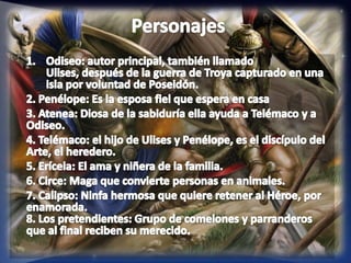 PersonajesOdiseo: autor principal, también llamado Ulises, después de la guerra de Troya capturado en una isla por voluntad de Poseidón.2. Penélope: Es la esposa fiel que espera en casa3. Atenea: Diosa de la sabiduría ella ayuda a Telémaco y a Odiseo.4. Telémaco: el hijo de Ulises y Penélope, es el discípulo del Arte, el heredero.5. Erícela: El ama y niñera de la familia.6. Circe: Maga que convierte personas en animales.7. Calipso: Ninfa hermosa que quiere retener al Héroe, por enamorada.8. Los pretendientes: Grupo de comelones y parranderos que al final reciben su merecido. 