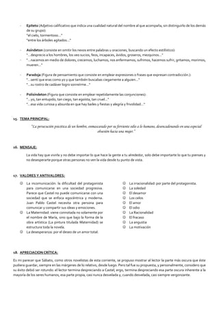 - Epíteto (Adjetivo calificativo que indica una cualidad natural del nombre al que acompaña, sin distinguirlo de los demás
de su grupo):
“el cielo, tormentoso…"
“entre los árboles agitados…"
- Asíndeton (consiste en omitir los nexos entre palabras u oraciones, buscando un efecto estilístico):
"…desprecio a los hombres, los veo sucios, feos, incapaces, ávidos, groseros, mezquinos…"
- "…nacemos en medio de dolores, crecemos, luchamos, nos enfermamos, sufrimos, hacemos sufrir, gritamos, morimos,
mueren…"
- Paradoja (Figura de pensamiento que consiste en emplear expresiones o frases que expresan contradicción.):
"…sentí que eras como yo y que también buscabas ciegamente a alguien…"
"…su rostro de cadáver logro sonreírme…"
- Polisíndeton (Figura que consiste en emplear repetidamente las conjunciones):
"…yo, tan entupido, tan ciego, tan egoísta, tan cruel…"
"…esa vida curiosa y absurda en que hay bailes y fiestas y alegría y frivolidad…"
15. TEMA PRINCIPAL:
“La persecución psicótica de un hombre, enmascarado por su ferviente odio a lo humano, desencadenando en una especial
obsesión hacia una mujer.”
16. MENSAJE:
La vida hay que vivirla y no debe importar lo que hace la gente a tu alrededor, solo debe importarte lo que tu pienses y
no desesperarte porque otras personas no ven la vida desde tu punto de vista.
17. VALORES Y ANTIVALORES:
 La incomunicación: la dificultad del protagonista
para comunicarse en una sociedad progresiva.
Parece que Castel no puede comunicarse con una
sociedad que se enfoca egocéntrica y moderna.
Juan Pablo Castel necesita otra persona para
comunicar y compartir sus ideas y emociones.
 La Maternidad: viene connotada no solamente por
el nombre de María, sino que bajo la forma de la
obra artística (La pintura titulada Maternidad) se
estructura toda la novela.
 La desesperanza: por el deseo de un amor total.
 La irracionalidad: por parte del protagonista.
 La soledad
 El desamor
 Los celos
 El amor
 El odio
 La Racionalidad
 El fracaso
 La angustia
 La motivación
18. APRECIACION CRÍTICA:
Es mi parecer que Sábato, como otros novelistas de esta corriente, se propuso mostrar al lector la parte más oscura que éste
pudiera guardar, siempre en las márgenes de lo relativo, desde luego. Pero tal fue su propuesta, y personalmente, considero que
su éxito debió ser rotundo: el lector termina despreciando a Castel; ergo, termina despreciando esa parte oscura inherente a la
mayoría de los seres humanos, esa parte propia, casi nunca desvelada y, cuando desvelada, casi siempre vergonzante.
 