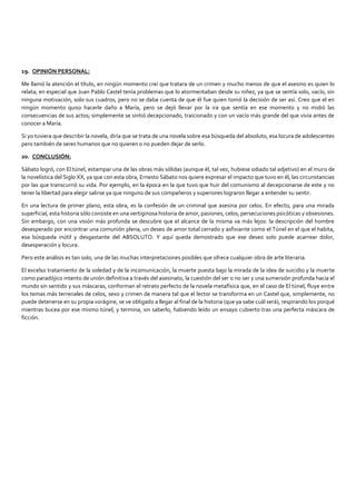 19. OPINIÓN PERSONAL:
Me llamó la atención el título, en ningún momento creí que tratara de un crimen y mucho menos de que el asesino es quien lo
relata; en especial que Juan Pablo Castel tenía problemas que lo atormentaban desde su niñez, ya que se sentía solo, vacío, sin
ninguna motivación, solo sus cuadros, pero no se daba cuenta de que él fue quien tomó la decisión de ser así. Creo que el en
ningún momento quiso hacerle daño a María, pero se dejó llevar por la ira que sentía en ese momento y no midió las
consecuencias de sus actos; simplemente se sintió decepcionado, traicionado y con un vacío más grande del que vivía antes de
conocer a María.
Si yo tuviera que describir la novela, diría que se trata de una novela sobre esa búsqueda del absoluto, esa locura de adolescentes
pero también de seres humanos que no quieren o no pueden dejar de serlo.
20. CONCLUSIÓN:
Sábato logró, con El túnel, estampar una de las obras más sólidas (aunque él, tal vez, hubiese odiado tal adjetivo) en el muro de
la novelística del Siglo XX, ya que con esta obra, Ernesto Sábato nos quiere expresar el impacto que tuvo en él, las circunstancias
por las que transcurrió su vida. Por ejemplo, en la época en la que tuvo que huir del comunismo al decepcionarse de este y no
tener la libertad para elegir salirse ya que ninguno de sus compañeros y superiores lograron llegar a entender su sentir.
En una lectura de primer plano, esta obra, es la confesión de un criminal que asesina por celos. En efecto, para una mirada
superficial, esta historia sólo consiste en una vertiginosa historia de amor, pasiones, celos, persecuciones psicóticas y obsesiones.
Sin embargo, con una visión más profunda se descubre que el alcance de la misma va más lejos: la descripción del hombre
desesperado por encontrar una comunión plena, un deseo de amor total cerrado y asfixiante como el Túnel en el que el habita,
esa búsqueda inútil y desgastante del ABSOLUTO. Y aquí queda demostrado que ese deseo solo puede acarrear dolor,
desesperación y locura.
Pero este análisis es tan solo, una de las muchas interpretaciones posibles que ofrece cualquier obra de arte literaria.
El excelso tratamiento de la soledad y de la incomunicación, la muerte puesta bajo la mirada de la idea de suicidio y la muerte
como paradójico intento de unión definitiva a través del asesinato, la cuestión del ser o no ser y una sumersión profunda hacia el
mundo sin sentido y sus máscaras, conforman el retrato perfecto de la novela metafísica que, en el caso de El túnel, fluye entre
los temas más terrenales de celos, sexo y crimen de manera tal que el lector se transforma en un Castel que, simplemente, no
puede detenerse en su propia vorágine, se ve obligado a llegar al final de la historia (que ya sabe cuál será), respirando los porqué
mientras bucea por ese mismo túnel, y termina, sin saberlo, habiendo leído un ensayo cubierto tras una perfecta máscara de
ficción.
 