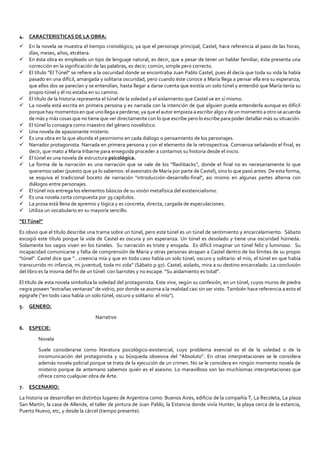 4. CARACTERISTICAS DE LA OBRA:
 En la novela se muestra el tiempo cronológico, ya que el personaje principal, Castel, hace referencia al paso de las horas,
días, meses, años, etcétera.
 En ésta obra es empleado un tipo de lenguaje natural, es decir, que a pesar de tener un hablar familiar, éste presenta una
corrección en la significación de las palabras, es decir; común, simple pero correcto.
 El título “El Túnel” se refiere a la oscuridad donde se encontraba Juan Pablo Castel, pues él decía que toda su vida la había
pasado en una difícil, amargada y solitaria oscuridad, pero cuando éste conoce a María llega a pensar ella era su esperanza,
que ellos dos se parecían y se entendían, hasta llegar a darse cuenta que existía un solo túnel y entendió que María tenía su
propio túnel y él no estaba en su camino.
 El título de la historia representa el túnel de la soledad y el aislamiento que Castel ve en sí mismo.
 La novela está escrita en primera persona y es narrada con la intención de que alguien pueda entenderla aunque es difícil
porque hay momentos en que uno llega a perderse, ya que el autor empieza a escribir algo y de un momento a otro se acuerda
de más y más cosas que no tiene que ver directamente con lo que escribe pero lo escribe para poder detallar más su situación.
 El túnel lo consagra como maestro del género novelístico.
 Una novela de apasionante misterio.
 Es una obra en la que abunda el pesimismo en cada diálogo o pensamiento de los personajes.
 Narrador protagonista. Narrada en primera persona y con el elemento de la retrospectiva. Comienza señalando el final, es
decir, que mato a Maria Iribarne para enseguida proceder a contarnos su historia desde el inicio.
 El túnel es una novela de estructura psicológica.
 La forma de la narración es una narración que se vale de los "flashbacks", donde el final no es necesariamente lo que
queremos saber (puesto que ya lo sabemos: el asesinato de María por parte de Castel), sino lo que pasó antes. De esta forma,
se esquiva el tradicional boceto de narración "introducción-desarrollo-final", asi mismo en algunas partes alterna con
diálogos entre personajes.
 El túnel nos entrega los elementos básicos de su visión metafísica del existencialismo.
 Es una novela corta compuesta por 39 capítulos.
 La prosa está llena de apremio y lógica y es concreta, directa, cargada de especulaciones.
 Utiliza un vocabulario en su mayoría sencillo.
“El Túnel”
Es obvio que el título describe una trama sobre un túnel, pero este túnel es un túnel de sentimiento y encarcelamiento. Sábato
escogió este título porque la vida de Castel es oscura y sin esperanza. Un túnel es desolado y tiene una oscuridad húmeda.
Solamente los vagos viven en los túneles. Su narración es triste y enojada. Es difícil imaginar un túnel feliz y luminoso. Su
incapacidad comunicarse y falta de comprensión de Maria y otras personas atrapan a Castel dentro de los límites de su propio
"túnel". Castel dice que “…creencia mía y que en todo caso había un solo túnel, oscuro y solitario: el mío, el túnel en que había
transcurrido mi infancia, mi juventud, toda mi vida” (Sábato p.97). Castel, aislado, mira a su destino encarcelado. La conclusión
del libro es la misma del fin de un túnel: con barrotes y no escape. “Su aislamiento es total”.
El título de esta novela simboliza la soledad del protagonista. Este vive, según su confesión, en un túnel, cuyos muros de piedra
negra poseen "extrañas ventanas" de vidrio, por donde se asoma a la realidad casi sin ser visto. También hace referencia a esto el
epígrafe ("en todo caso había un solo túnel, oscuro y solitario: el mío").
5. GENERO:
Narrativo
6. ESPECIE:
Novela
Suele considerarse como literatura psicológico-existencial, cuyo problema esencial es el de la soledad o de la
incomunicación del protagonista y su búsqueda obsesiva del “Absoluto”. En otras interpretaciones se le considera
además novela policial porque se trata de la ejecución de un crimen. No se le considera en ningún momento novela de
misterio porque de antemano sabemos quién es el asesino. Lo maravilloso son las muchísimas interpretaciones que
ofrece como cualquier obra de Arte.
7. ESCENARIO:
La historia se desarrollan en distintos lugares de Argentina como: Buenos Aires, edificio de la compañía T, La Recoleta, La plaza
San Martín, la casa de Allende, el taller de pintura de Juan Pablo, la Estancia donde vivía Hunter, la playa cerca de la estancia,
Puerto Nuevo, etc, y desde la cárcel (tiempo presente).
 