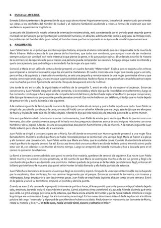 8. ESCUELA LITERARIA:
Ernesto Sábato pertenece a la generación de 1920-1950 de escritores hispanoamericanos, la cual está caracterizada por orientar
sus obras a los conflictos del hombre de ciudad y al realismo fantástico acudiendo a veces a formas de expresión que son
verdaderos experimentos lingüísticos.
La escuela de Sábato es la novela urbana de orientación existencialista, está caracterizada por el periodo post segunda guerra
mundial con personajes que preguntan por la condición humana y el absurdo, además temas como la angustia, la introspección,
los problemas del hombre de la gran ciudad, el hombre masa que fue incorporado en su época a la novela hispanoamericana.
9. ARGUMENTO:
Juan Pablo Castel es un pintor que escribe su propia historia, empieza el relato confesando que es el responsable de la muerte de
María Iribarne. Habla acerca de lo que piensa de los hombres, que todos son vanidosos, que aunque traten de ser modestos
siempre actúan por vanidad. A él no le interesa lo que piense la gente, ni lo que puedan opinar, él se decide a escribir la historia
de su crimen con la esperanza de que al menos una persona pueda comprender sus razones. Se queja de que nadie lo entiende y
que la única persona que podría llegar a entenderlo fue la mujer a la que mató.
Conoció a María en un salón de pintura donde presentó un cuadro llamado “Maternidad”. Explica que no soporta a los críticos
que empiezan a comentar su cuadro y que los encuentra charlatanes. El cuadro mostraba una mujer que miraba jugar a un niño,
pero arriba, a la izquierda, a través de una ventanita, se veía una pequeña y remota escena de una mujer que miraba el mar y que
estaba como esperando algo, una escena que sugería soledad absoluta. Nadie se fijaba en esa pequeña escena del cuadro excepto
una muchacha que miró fijamente la ventanita. Después desapareció entre la multitud.
Una tarde la vio en la calle, la siguió hasta el edificio de la compañía T, entró en ella y la vio esperar el ascensor. Entonces
conversaron y Juan Pablo le preguntó sobre la ventanita, si la recordaba y ella le dijo que la recordaba constantemente y luego se
fue corriendo. Un día que la fue a esperar a la compañía la tomó del brazo y la llevó hasta la plaza San Martín para que conversaran,
él le dijo que la necesitaba porque sabía que ella pensaba como él. Esa noche hablaron por teléfono, él le dijo que no había dejado
de pensar en ella y que la llamaría al día siguiente.
A la mañana siguiente la llamó pero la mucama le dijo que se había ido al campo y que le había dejado una carta. Juan Pablo se
dirigió a la casa de ella para buscar la carta, una vez allí habló con un tal señor Allende que era ciego, este le dijo que era el esposo
de María y le pasó la carta que ella le había dejado. Allende le dijo que ella había ido a la estancia que era de su primo Hunter.
Una vez que María volvió comenzaron a verse continuamente, Juan Pablo la amaba pero sentía que María lo quería como a un
hermano, discutían continuamente porque él le hacía muchas preguntas obsesivas acerca de sus antiguas relaciones con otros
hombres y de su esposo Allende. En una de sus paranoias discutieron fuertemente y ella se marchó. A la mañana siguiente Juan
Pablo la llamó pero ella se había ido a la estancia.
Juan Pablo se dirigió a la estancia para ver a María, fue allí donde se encontró con Hunter quien le presentó a una mujer flaca
llamada Mimí. Hunter le explicó que María se había recostado porque se sentía mal. Una vez que llegó María se fueron a la playa
y ahí tuvieron una conversación. Juan Pablo sentía que María era falsa, que le ocultaba cosas. Cuando él abandonó la estancia
creyó que María lo seguiría pero no fue así. En su casa le escribió una carta a María en donde le decía que no entendía cómo podía
estar con él, con Allende y con Hunter al mismo tiempo. Luego se arrepintió de haberla mandado y fue a buscarla pero en el
correo no quisieron devolvérsela.
La llamó a la estancia amenazándola con que si no venía él se mataría, quedaron de verse al día siguiente. Esa noche Juan Pablo
bebió mucho y se acostó con una prostituta, se dió cuenta de que María se asemejaba mucho a ella en sus gestos y llegó a la
conclusión de que María era también una prostituta. Habían quedado de juntarse en la Recoleta pero María no llegó, entonces él
la llamó por teléfono y la mucama dijo que el señor Hunter la había llamado y ella había partido a la estancia.
Juan Pablo fue a la estancia en su auto una vez que llegó se escondió y esperó. Después de una espera interminable los vio bajando
por la escalinata, iban del brazo, los vio caminar largamente por el parque. Entonces comenzó la tormenta, con truenos y
relámpagos, luego empezaron a caer las primeras gotas. Juan Pablo se trepó hasta la planta alta por la reja de una ventana. Entró
en la galería y buscó su dormitorio, empuñó un cuchillo y abrió la puerta.
Cuando se acercó a la cama ella le preguntó tristemente qué iba a hacer, él le respondió que tenía que matarla por haberlo dejado
solo, entonces, llorando le clavó el cuchillo en el pecho. Corrió a Buenos Aires y telefoneó a la casa de Allende diciendo que tenía
que verlo. Le gritó al ciego que venía de la estancia, que María era la amante de Hunter y que la había matado entonces el ciego
le gritó que era un insensato. Luego fue a la comisaría y se entregó. En los meses de encierro intentó darle explicación a la última
palabra del ciego: “Insensato” y el porqué de que Allende se hubiera suicidado. Recluido en un manicomio por la muerte de Maria,
relata su historia y dice: “... en todo caso, había un solo túnel, oscuro y solitario: el mío.”
 
