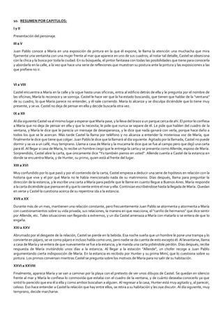 10. RESUMEN POR CAPITULOS:
I y II
Presentación del personaje.
III a V
Juan Pablo conoce a María en una exposición de pintura en la que él expone, le llama la atención una muchacha que mira
fijamente una ventanita con una mujer frente al mar que aparece en uno de sus cuadros; al notar tal detalle, Castel se obsesiona
con la chica y la busca por toda la ciudad. En su búsqueda, el pintor fantasea con todas las posibilidades que tiene para conocerla
y abordarla en la calle, a la vez que hace una serie de reflexiones que muestran su postura ante la pintura y las exposiciones a las
que prefiere no ir.
VI a VIII
Castel encuentra a María en la calle y la sigue hasta unas oficinas, entra al edificio detrás de ella y le pregunta por el nombre de
las oficinas; María lo reconoce y se sonroja. Castel le hace ver que la ha estado buscando, que tienen que hablar de la "ventana"
de su cuadro, lo que María parece no entender, y él sale corriendo. María lo alcanza y se disculpa diciéndole que lo tiene muy
presente, y se va. Castel no deja de pensar en ella y decide buscarla otra vez.
IX a XII
Al día siguiente Castel va al mismo lugar a esperar que María pase, y la lleva del brazo a un parque cerca de ahí. El pintor le confiesa
a María que no deja de pensar en ella y que la necesita; le pide que nunca se separe de él. Le pide que hablen del cuadro de la
ventana, y María le dice que le parecía un mensaje de desesperanza, y le dice que nada ganará con verla, porque hace daño a
todos los que se le acercan. Más tarde Castel la llama por teléfono y no alcanza a entender la misteriosa voz de María, que
finalmente le dice que tiene que colgar. Juan Pablo le dice que la llamará al día siguiente. Agitado por la llamada, Castel no puede
dormir y se va a un café, muy temprano. Llama a casa de María y la mucama le dice que se fue al campo pero que dejó una carta
para él. Al llegar a casa de María, lo recibe un hombre ciego que le entrega la carta y se presenta como Allende, esposo de María.
Sorprendido, Castel abre la carta, que únicamente dice "Yo también pienso en usted". Allende cuenta a Castel de la estancia en
donde se encuentra María, y de Hunter, su primo, quien está al frente del lugar.
XIII a XVI
Muy confundido por lo que pasó y por el contenido de la carta, Castel empieza a deducir una serie de hipótesis en relación con la
historia que vive y el por qué María no le había mencionado nada de su matrimonio. Días después, llama para preguntar la
dirección de la estancia, y le escribe una carta a María para pedirle que le llame en cuanto llegue a Buenos Aires. María responde
a la carta diciéndole que piensa en él y que lo siente entre el mar y ella. Continúan escribiéndose hasta la llegada de María. Quedan
en verse y Castel la cuestiona acerca de su repentina ida a la estancia.
XVII a XX
Durante más de un mes, mantienen una relación constante, pero frecuentemente Juan Pablo se atormenta y atormenta a María
con cuestionamientos sobre su vida privada, sus relaciones, la manera en que reacciona, el "cariño de hermanos" que dice sentir
por Allende, etc. Tales situaciones van llegando a extremos, y un día Castel amenaza a María con matarla si se entera de que lo
engaña.
XXI a XXV
Abrumado por el desgaste de la relación, Castel se pierde en la bebida. Esa noche sueña que un hombre le pone una trampa y lo
convierte en pájaro, se ve como pájaro e incluso habla como uno, pero nadie se da cuenta de esto excepto él. Al levantarse, llama
a casa de María y se entera de que nuevamente se fue a la estancia, y le manda una carta pidiéndole perdón. Días después, recibe
respuesta de María invitándolo unos días a la estancia. Al llegar a la estación "Allende", un chofer recoge a Juan Pablo
argumentando cierta indisposición de María. En la estancia es recibido por Hunter y su prima Mimí, que lo cuestiona sobre su
pintura. Los primos conversan mientras Castel se pregunta sobre los motivos de María para no salir de su habitación.
XXVI a XXVIII
Finalmente, aparece María y se van a caminar por la playa con el pretexto de ver unos dibujos de Castel. Se quedan en silencio
frente al mar y María le confiesa lo conmovida que estaba con el cuadro de la ventana, y de cuánto deseaba conocerlo ya que
sintió lo parecido que era él a ella y como ambos buscaban a alguien. Al regresar a la casa, Hunter está muy agitado y, al parecer,
celoso. Eso hace entender a Castel la relación que hay entre ellos, se retira a su habitación y les oye discutir. Al día siguiente, muy
temprano, decide marcharse.
 