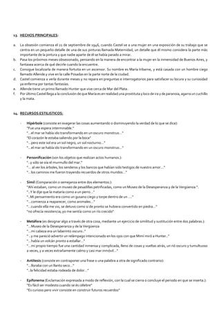 13. HECHOS PRINCIPALES:
a. La obsesión comienza el 21 de septiembre de 1946, cuando Castel ve a una mujer en una exposición de su trabajo que se
centra en un pequeño detalle de una de sus pinturas llamada Maternidad, un detalle que él mismo considera la parte más
importante de la pintura y que nadie aparte de él se había parado a mirar.
b. Pasa los próximos meses obsesionado, pensando en la manera de encontrar a la mujer en la inmensidad de Buenos Aires, y
fantasea acerca de qué decirle cuando la encuentre.
c. Consigue localizarla de manera fortuita en un ascensor. Su nombre es María Iribarne, y está casada con un hombre ciego
llamado Allende y vive en la calle Posadas en la parte norte de la ciudad.
d. Castel comienza a verla durante meses y no repara en preguntas e interrogatorios para satisfacer su locura y su curiosidad
ya enferma por tantas fantasías.
e. Allende tiene un primo llamado Hunter que vive cerca de Mar del Plata.
f. Por último Castel llega a la conclusión de que María es en realidad una prostituta y loco de ira y de paranoia, agarra un cuchillo
y la mata.
14. RECURSOS ESTILISTICOS:
- Hipérbole (consiste en exagerar las cosas aumentando o disminuyendo la verdad de lo que se dice):
“Fue una espera interminable.”
"…el mar se había ido transformando en un oscuro monstruo…"
“El corazón le estaba saliendo por la boca”
“…pero este sol era un sol negro, un sol nocturno…”
“…el mar se había ido transformando en un oscuro monstruo…”
- Personificación (son los objetos que realizan actos humanos.):
“..y sólo se oía el murmullo del mar.”
“… al ver los árboles, los senderos y los bancos que habían sido testigos de nuestro amor…”
“…los caminos me fueron trayendo recuerdos de otros mundos…”
- Símil (Comparación o semejanza entre dos elementos:):
“Ahí estaban, como un museo de pesadillas petrificadas, como un Museo de la Desesperanza y de la Vergüenza.”.
“..Y le dije que la mataría como a un perro…”
“..Mi pensamiento era como un gusano ciego y torpe dentro de un ….”
”…comienza a reaparecer, como animales…”
"…cuando ella me vio, se detuvo como si de pronto se hubiera convertido en piedra…"
“no ofrecía resistencia; yo me sentía como un río crecido”
- Metáfora (es designar algo a través de otra cosa, mediante un ejercicio de similitud y sustitución entre dos palabras.):
“…Museo de la Desesperanza y de la Vergüenza
”…mi cabeza era un laberinto oscuro..”
“ ..y me pareció advertir un relámpago intencionado en los ojos con que Mimí miró a Hunter..”
“…había un volcán pronto a estallar…”
“…mi propio tiempo fue una cantidad inmensa y complicada, lleno de cosas y vueltas atrás, un rió oscuro y tumultuoso
a veces, y a veces extrañamente calmo y casi mar inmóvil…”
- Antítesis (consiste en contraponer una frase o una palabra a otra de significado contrario):
“…lloraba con un llanto seco…”
“..la felicidad estaba rodeada de dolor…”
- Epifonema (Exclamación expresada a modo de reflexión, con la cual se cierra o concluye el periodo en que se inserta.):
“Es fácil ser modesto cuando se és célebre"
“Es curioso pero vivir consiste en construir futuros recuerdos”
 