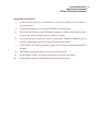 Liceo Anastasio Alfaro
Departamento de Español
Profesora Wendy Gómez Mendoza
11
Épica griega: características
I. La obra literaria inicia con una invocación a seres divinos (Musas) que le inspiran la
creación del poeta.
II. Se expone la proposición: breve anuncio del asunto o tema de la obra.
III. Intervención de los dioses y seres mitológicos: algunos son aliados y otros adversarios de
los personajes. Seres mitológicos como el cíclope o las sirenas.
IV. Uso de epítetos para caracterizar a dioses o a personajes. “Atenea, la deidad de ojos de
lechuza”. ¡Padre Nuestro, Crónica, el más excelso de los que imperan!
V. Uso de detalles. Se resalta por ejemplo el origen de los personajes (procedencia familiar y
de lugar).
VI. Objetividad. No se expone ningún comentario personal del autor.
VII. Uso de lenguaje erudito. Para mostrar la educación aristocrática de la época.
VIII. Uso del diálogo. Expresa la objetividad de las palabras del personaje.
 