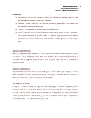 Liceo Anastasio Alfaro
Departamento de Español
Profesora Wendy Gómez Mendoza
3
Antagonista
☆ Pretendientes: son muchos, y esperan casarse con Penélope para poder ser reyes de Ítaca.
Son asesinados al final por Odiseo y por Telémaco.
☆ Poseidón: Dios del Olimpo. Está en contra de que Odiseo regrese a Ítaca y se opone tanto
que le mandó todo tipo de desgracias.
☆ Caribdis y Escila: Monstruos marinos que destruían los navíos.
☆ Sirenas: Cantantes mágicas que atraían con sus bellas melodías a los incautos navegantes y
los hacían naufragar en los escollos. Todos se tapan las orejas con cera menos el héroe
que quería escucharlas, pero que se hace amarrar a un palo, gracias a lo cual no pasa
nada.
Psicología del protagonista
Odiseo es optimista, le ve el lado bueno a la vida. Tiene esperanza de que va a regresar a su patria
y lo logra. Es muy inteligente y trata bien a las personas. No se desanima fácilmente y es
persistente. No es vengativo pero si es justo. Tiene apoyo de Atenea por eso es confiado y no
desconfía de ella.
Psicología del antagonista
Los pretendientes son muy maleducados, destruyen la casa de Odiseo poco a poco, se comen
todos los cerdos. No tienen consideración alguna. Son egoístas y malvados. Planean la muerte de
Odiseo. Son ambiciosos porque solo quieren el trono de Ítaca.
Trascendencia de Homero
Su legado ha permitido indagar en el pasado del mundo griego, a través de sus poemas, mitos y
leyendas, conocer una parte de la historia de un mundo que atravesó por periodos críticos y
oscuros. Homero fue un poeta que vivió una época que engrandeció sus narraciones con los
hechos que se creía más sobresalientes y que fue el referente absoluto de un fenómeno de
unificación cultural y social del mundo en el que vivió.
 