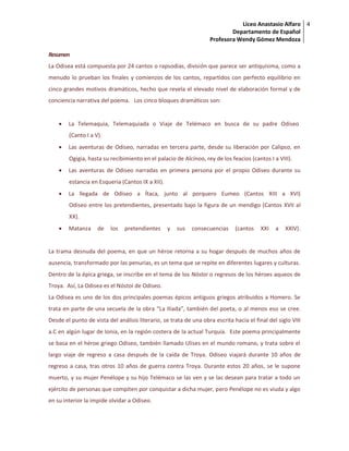 Liceo Anastasio Alfaro
Departamento de Español
Profesora Wendy Gómez Mendoza
4
Resumen
La Odisea está compuesta por 24 cantos o rapsodias, división que parece ser antiquísima, como a
menudo lo prueban los finales y comienzos de los cantos, repartidos con perfecto equilibrio en
cinco grandes motivos dramáticos, hecho que revela el elevado nivel de elaboración formal y de
conciencia narrativa del poema. Los cinco bloques dramáticos son:
 La Telemaquia, Telemaquiada o Viaje de Telémaco en busca de su padre Odiseo
(Canto I a V).
 Las aventuras de Odiseo, narradas en tercera parte, desde su liberación por Calipso, en
Ogigia, hasta su recibimiento en el palacio de Alcínoo, rey de los feacios (cantos I a VIII).
 Las aventuras de Odiseo narradas en primera persona por el propio Odiseo durante su
estancia en Esqueria (Cantos IX a XII).
 La llegada de Odiseo a Ítaca, junto al porquero Eumeo (Cantos XIII a XVI)
Odiseo entre los pretendientes, presentado bajo la figura de un mendigo (Cantos XVII al
XX).
 Matanza de los pretendientes y sus consecuencias (cantos XXI a XXIV).
La trama desnuda del poema, en que un héroe retorna a su hogar después de muchos años de
ausencia, transformado por las penurias, es un tema que se repite en diferentes lugares y culturas.
Dentro de la épica griega, se inscribe en el tema de los Nóstoi o regresos de los héroes aqueos de
Troya. Así, La Odisea es el Nóstoi de Odiseo.
La Odisea es uno de los dos principales poemas épicos antiguos griegos atribuidos a Homero. Se
trata en parte de una secuela de la obra “La Ilíada”, también del poeta, o al menos eso se cree.
Desde el punto de vista del análisis literario, se trata de una obra escrita hacia el final del siglo VIII
a.C en algún lugar de Ionia, en la región costera de la actual Turquía. Este poema principalmente
se basa en el héroe griego Odiseo, también llamado Ulises en el mundo romano, y trata sobre el
largo viaje de regreso a casa después de la caída de Troya. Odiseo viajará durante 10 años de
regreso a casa, tras otros 10 años de guerra contra Troya. Durante estos 20 años, se le supone
muerto, y su mujer Penélope y su hijo Telémaco se las ven y se las desean para tratar a todo un
ejército de personas que compiten por conquistar a dicha mujer, pero Penélope no es viuda y algo
en su interior la impide olvidar a Odiseo.
 